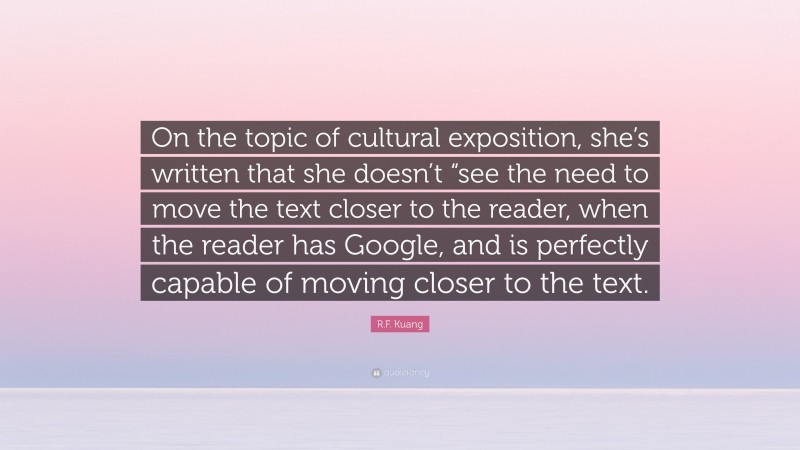 R.F. Kuang Quote: “On the topic of cultural exposition, she’s written that she doesn’t “see the need to move the text closer to the reader, when the reader has Google, and is perfectly capable of moving closer to the text.”