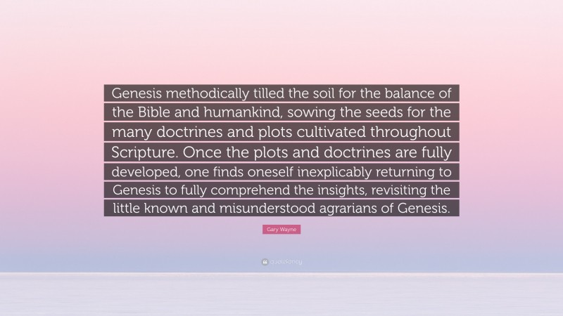 Gary Wayne Quote: “Genesis methodically tilled the soil for the balance of the Bible and humankind, sowing the seeds for the many doctrines and plots cultivated throughout Scripture. Once the plots and doctrines are fully developed, one finds oneself inexplicably returning to Genesis to fully comprehend the insights, revisiting the little known and misunderstood agrarians of Genesis.”