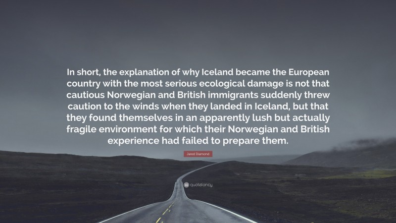 Jared Diamond Quote: “In short, the explanation of why Iceland became the European country with the most serious ecological damage is not that cautious Norwegian and British immigrants suddenly threw caution to the winds when they landed in Iceland, but that they found themselves in an apparently lush but actually fragile environment for which their Norwegian and British experience had failed to prepare them.”