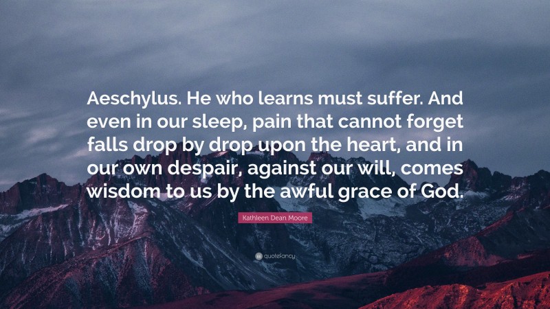 Kathleen Dean Moore Quote: “Aeschylus. He who learns must suffer. And even in our sleep, pain that cannot forget falls drop by drop upon the heart, and in our own despair, against our will, comes wisdom to us by the awful grace of God.”