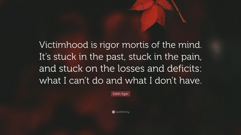 Edith Eger Quote: “Victimhood is rigor mortis of the mind. It’s stuck in the past, stuck in the pain, and stuck on the losses and deficits: what I can’t do and what I don’t have.”