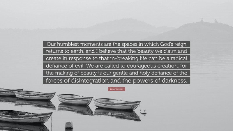 Sarah Clarkson Quote: “Our humblest moments are the spaces in which God’s reign returns to earth, and I believe that the beauty we claim and create in response to that in-breaking life can be a radical defiance of evil. We are called to courageous creation, for the making of beauty is our gentle and holy defiance of the forces of disintegration and the powers of darkness.”