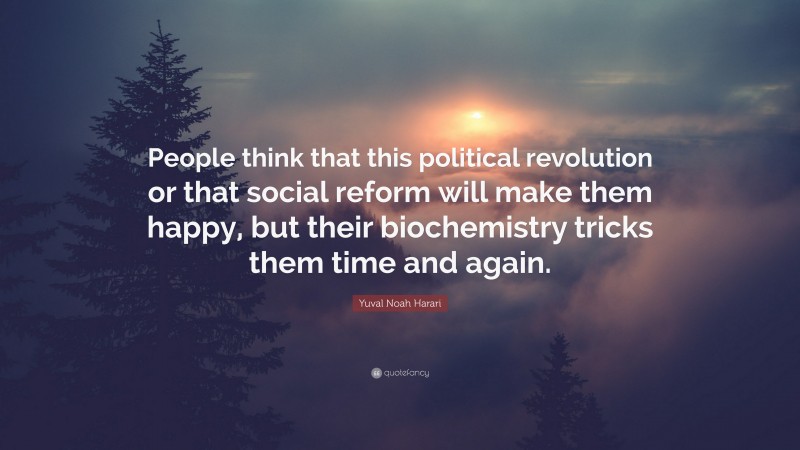 Yuval Noah Harari Quote: “People think that this political revolution or that social reform will make them happy, but their biochemistry tricks them time and again.”