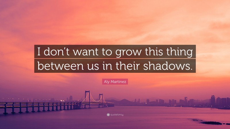 Aly Martinez Quote: “I don’t want to grow this thing between us in their shadows.”