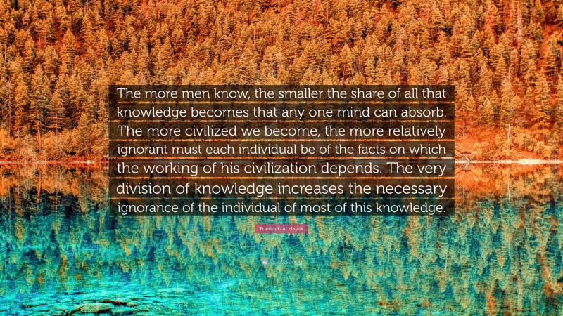 Friedrich A. Hayek Quote: “The more men know, the smaller the share of all that knowledge becomes that any one mind can absorb. The more civilized we become, the more relatively ignorant must each individual be of the facts on which the working of his civilization depends. The very division of knowledge increases the necessary ignorance of the individual of most of this knowledge.”