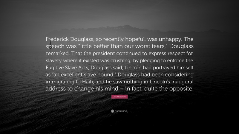 Jon Meacham Quote: “Frederick Douglass, so recently hopeful, was unhappy. The speech was “little better than our worst fears,” Douglass remarked. That the president continued to express respect for slavery where it existed was crushing; by pledging to enforce the Fugitive Slave Acts, Douglass said, Lincoln had portrayed himself as “an excellent slave hound.” Douglass had been considering immigrating to Haiti, and he saw nothing in Lincoln’s inaugural address to change his mind – in fact, quite the opposite.”