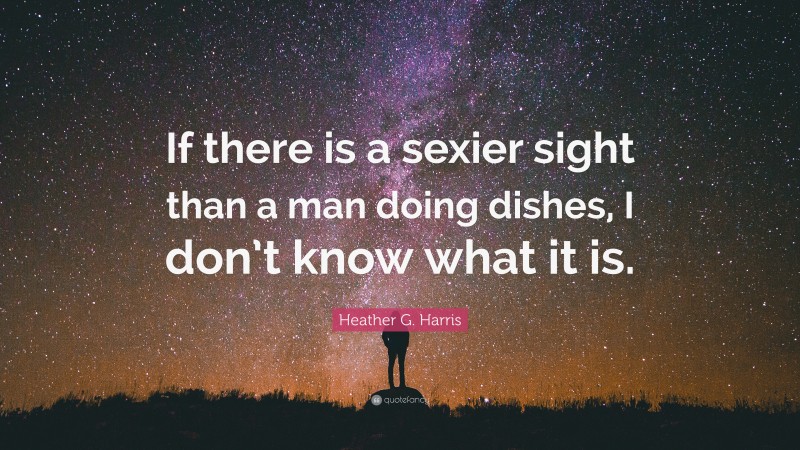 Heather G. Harris Quote: “If there is a sexier sight than a man doing dishes, I don’t know what it is.”