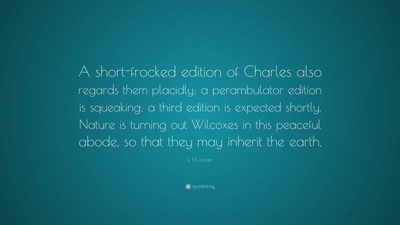 E. M. Forster Quote: “A short-frocked edition of Charles also regards them placidly; a perambulator edition is squeaking; a third edition is expected shortly. Nature is turning out Wilcoxes in this peaceful abode, so that they may inherit the earth.”