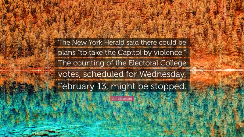 Jon Meacham Quote: “The New York Herald said there could be plans “to take the Capitol by violence.” The counting of the Electoral College votes, scheduled for Wednesday, February 13, might be stopped.”