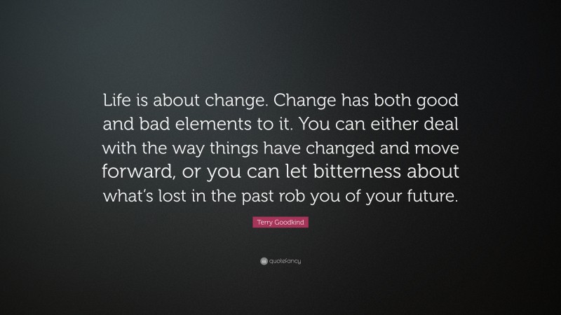Terry Goodkind Quote: “Life is about change. Change has both good and bad elements to it. You can either deal with the way things have changed and move forward, or you can let bitterness about what’s lost in the past rob you of your future.”