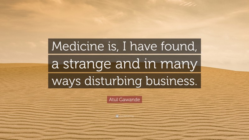 Atul Gawande Quote: “Medicine is, I have found, a strange and in many ways disturbing business.”