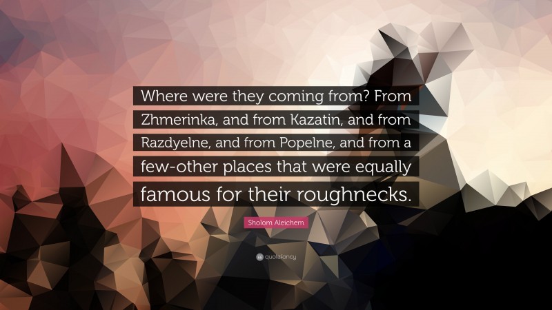 Sholom Aleichem Quote: “Where were they coming from? From Zhmerinka, and from Kazatin, and from Razdyelne, and from Popelne, and from a few-other places that were equally famous for their roughnecks.”