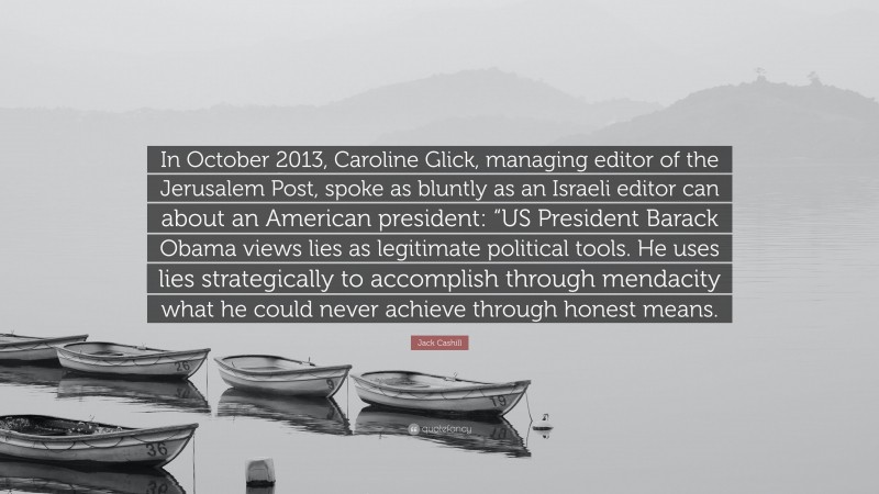 Jack Cashill Quote: “In October 2013, Caroline Glick, managing editor of the Jerusalem Post, spoke as bluntly as an Israeli editor can about an American president: “US President Barack Obama views lies as legitimate political tools. He uses lies strategically to accomplish through mendacity what he could never achieve through honest means.”