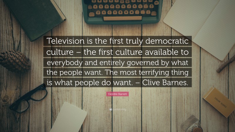 Deirdre Barrett Quote: “Television is the first truly democratic culture – the first culture available to everybody and entirely governed by what the people want. The most terrifying thing is what people do want. – Clive Barnes.”
