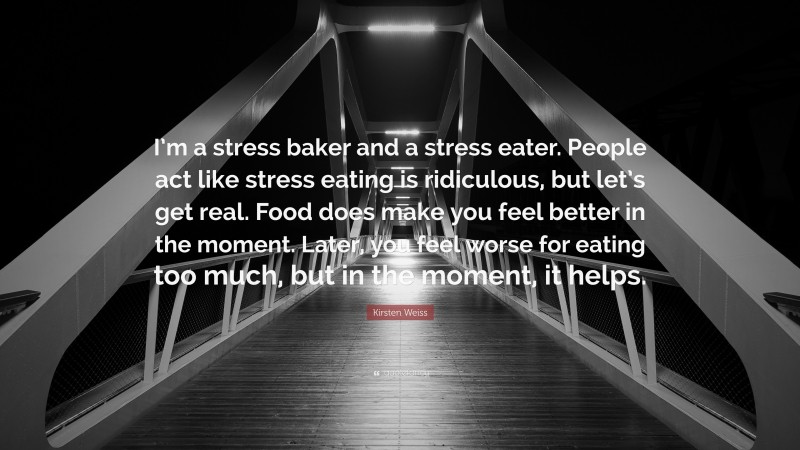 Kirsten Weiss Quote: “I’m a stress baker and a stress eater. People act like stress eating is ridiculous, but let’s get real. Food does make you feel better in the moment. Later, you feel worse for eating too much, but in the moment, it helps.”