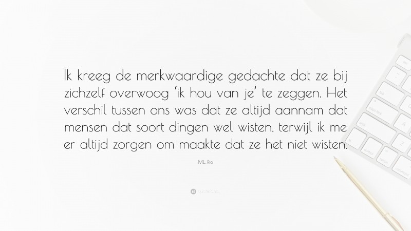 M.L. Rio Quote: “Ik kreeg de merkwaardige gedachte dat ze bij zichzelf overwoog ‘ik hou van je’ te zeggen. Het verschil tussen ons was dat ze altijd aannam dat mensen dat soort dingen wel wisten, terwijl ik me er altijd zorgen om maakte dat ze het niet wisten.”