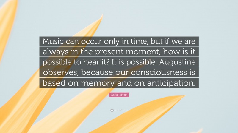 Carlo Rovelli Quote: “Music can occur only in time, but if we are always in the present moment, how is it possible to hear it? It is possible, Augustine observes, because our consciousness is based on memory and on anticipation.”