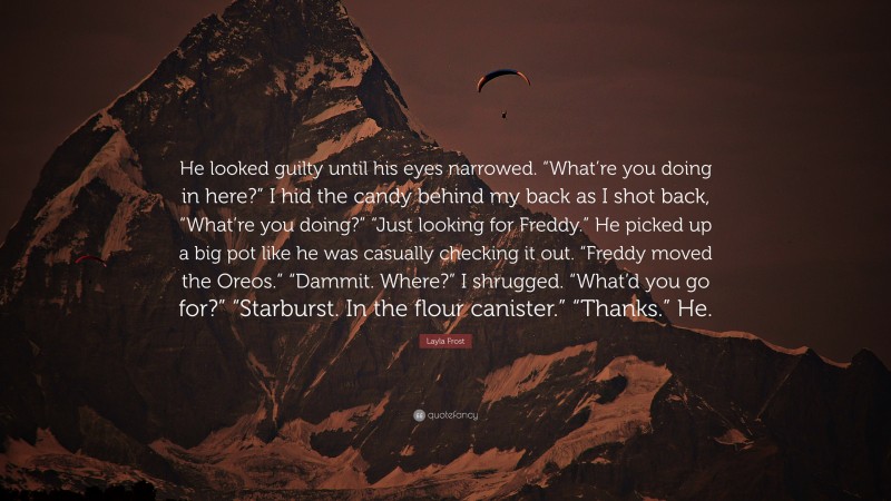 Layla Frost Quote: “He looked guilty until his eyes narrowed. “What’re you doing in here?” I hid the candy behind my back as I shot back, “What’re you doing?” “Just looking for Freddy.” He picked up a big pot like he was casually checking it out. “Freddy moved the Oreos.” “Dammit. Where?” I shrugged. “What’d you go for?” “Starburst. In the flour canister.” “Thanks.” He.”
