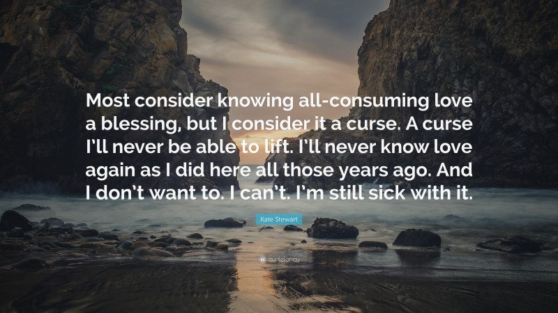 Kate Stewart Quote: “Most consider knowing all-consuming love a blessing, but I consider it a curse. A curse I’ll never be able to lift. I’ll never know love again as I did here all those years ago. And I don’t want to. I can’t. I’m still sick with it.”