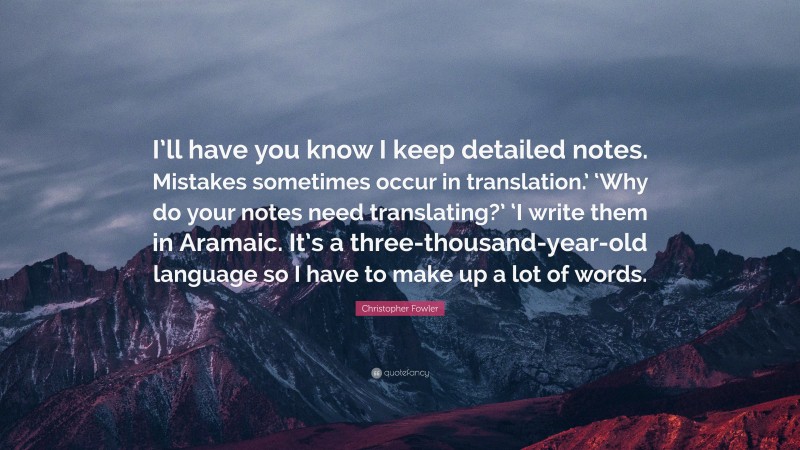 Christopher Fowler Quote: “I’ll have you know I keep detailed notes. Mistakes sometimes occur in translation.’ ‘Why do your notes need translating?’ ‘I write them in Aramaic. It’s a three-thousand-year-old language so I have to make up a lot of words.”