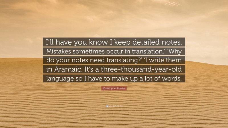 Christopher Fowler Quote: “I’ll have you know I keep detailed notes. Mistakes sometimes occur in translation.’ ‘Why do your notes need translating?’ ‘I write them in Aramaic. It’s a three-thousand-year-old language so I have to make up a lot of words.”