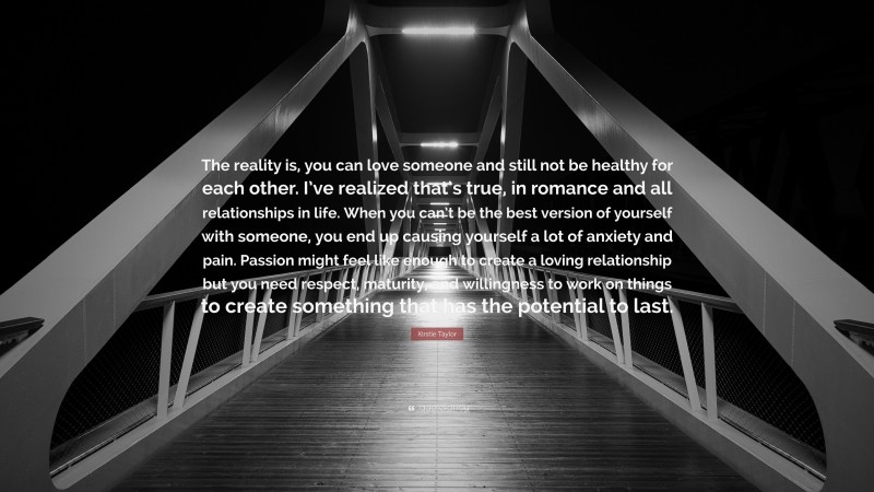 Kirstie Taylor Quote: “The reality is, you can love someone and still not be healthy for each other. I’ve realized that’s true, in romance and all relationships in life. When you can’t be the best version of yourself with someone, you end up causing yourself a lot of anxiety and pain. Passion might feel like enough to create a loving relationship but you need respect, maturity, and willingness to work on things to create something that has the potential to last.”