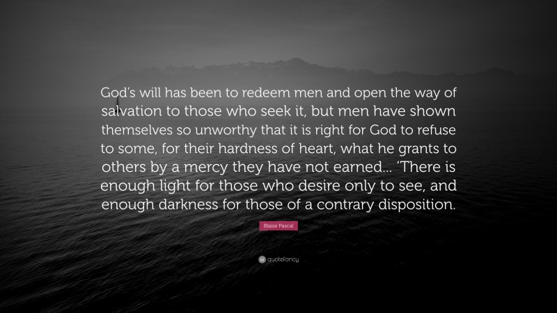 Blaise Pascal Quote: “God’s will has been to redeem men and open the way of salvation to those who seek it, but men have shown themselves so unworthy that it is right for God to refuse to some, for their hardness of heart, what he grants to others by a mercy they have not earned... ‘There is enough light for those who desire only to see, and enough darkness for those of a contrary disposition.”