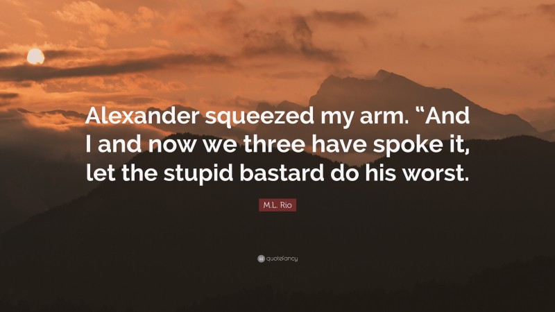 M.L. Rio Quote: “Alexander squeezed my arm. “And I and now we three have spoke it, let the stupid bastard do his worst.”