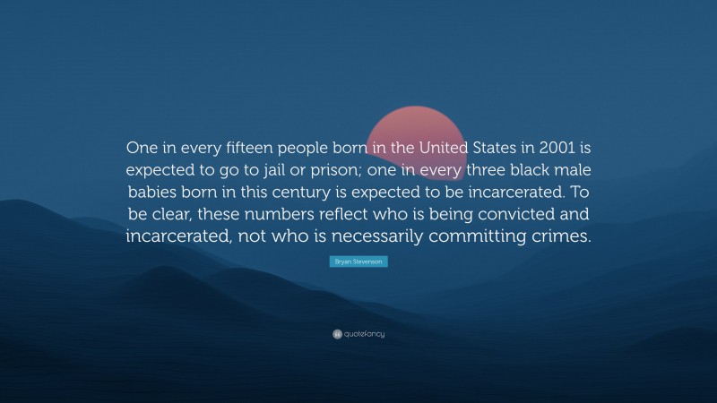 Bryan Stevenson Quote: “One in every fifteen people born in the United States in 2001 is expected to go to jail or prison; one in every three black male babies born in this century is expected to be incarcerated. To be clear, these numbers reflect who is being convicted and incarcerated, not who is necessarily committing crimes.”