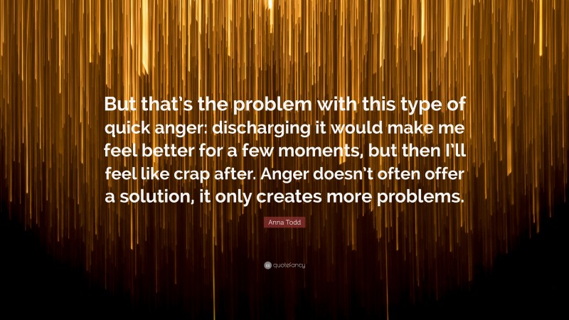 Anna Todd Quote: “But that’s the problem with this type of quick anger: discharging it would make me feel better for a few moments, but then I’ll feel like crap after. Anger doesn’t often offer a solution, it only creates more problems.”