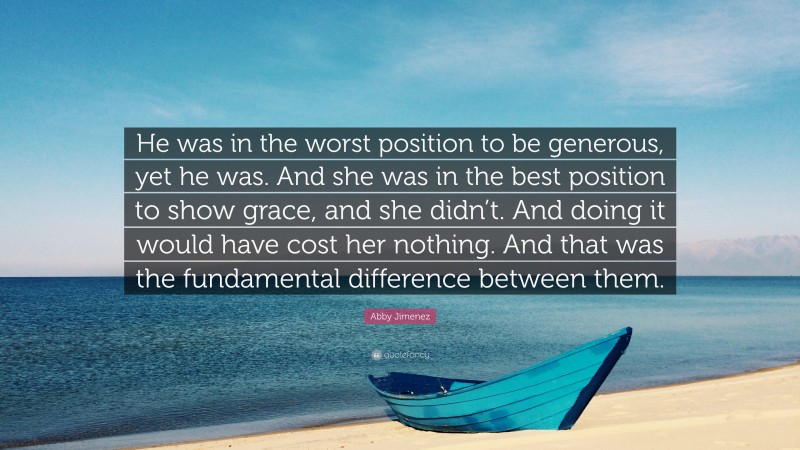 Abby Jimenez Quote: “He was in the worst position to be generous, yet he was. And she was in the best position to show grace, and she didn’t. And doing it would have cost her nothing. And that was the fundamental difference between them.”