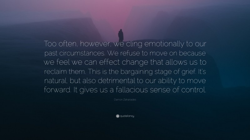 Damon Zahariades Quote: “Too often, however, we cling emotionally to our past circumstances. We refuse to move on because we feel we can effect change that allows us to reclaim them. This is the bargaining stage of grief. It’s natural, but also detrimental to our ability to move forward. It gives us a fallacious sense of control.”