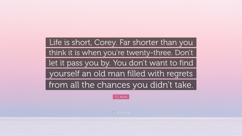 T.J. Klune Quote: “Life is short, Corey. Far shorter than you think it is when you’re twenty-three. Don’t let it pass you by. You don’t want to find yourself an old man filled with regrets from all the chances you didn’t take.”