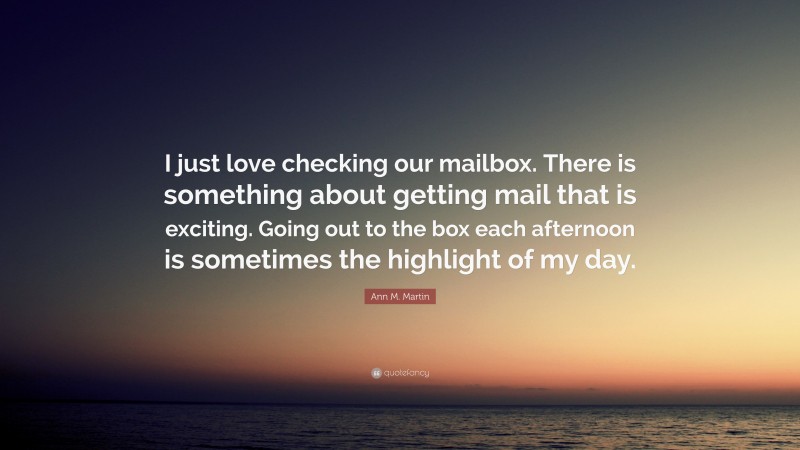 Ann M. Martin Quote: “I just love checking our mailbox. There is something about getting mail that is exciting. Going out to the box each afternoon is sometimes the highlight of my day.”