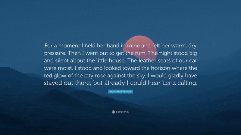 Erich Maria Remarque Quote: “For a moment I held her hand in mine and felt her warm, dry pressure. Then I went out to get the rum. The night stood big and silent about the little house. The leather seats of our car were moist. I stood and looked toward the horizon where the red glow of the city rose against the sky. I would gladly have stayed out there; but already I could hear Lenz calling.”