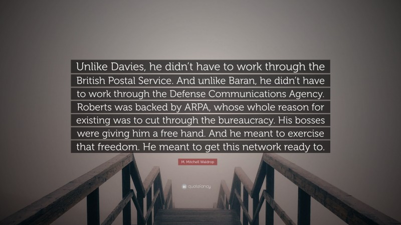 M. Mitchell Waldrop Quote: “Unlike Davies, he didn’t have to work through the British Postal Service. And unlike Baran, he didn’t have to work through the Defense Communications Agency. Roberts was backed by ARPA, whose whole reason for existing was to cut through the bureaucracy. His bosses were giving him a free hand. And he meant to exercise that freedom. He meant to get this network ready to.”