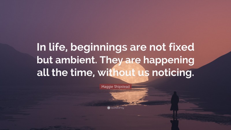 Maggie Shipstead Quote: “In life, beginnings are not fixed but ambient. They are happening all the time, without us noticing.”