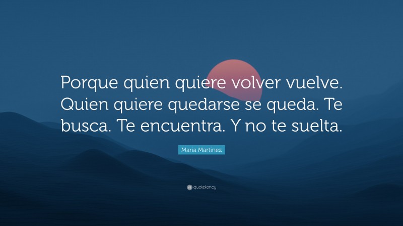 Maria Martinez Quote: “Porque quien quiere volver vuelve. Quien quiere quedarse se queda. Te busca. Te encuentra. Y no te suelta.”