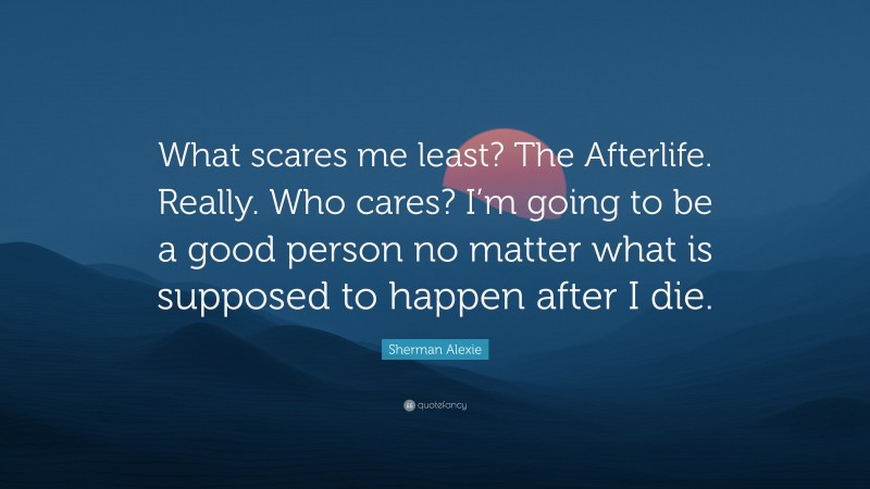 Sherman Alexie Quote: “What scares me least? The Afterlife. Really. Who cares? I’m going to be a good person no matter what is supposed to happen after I die.”