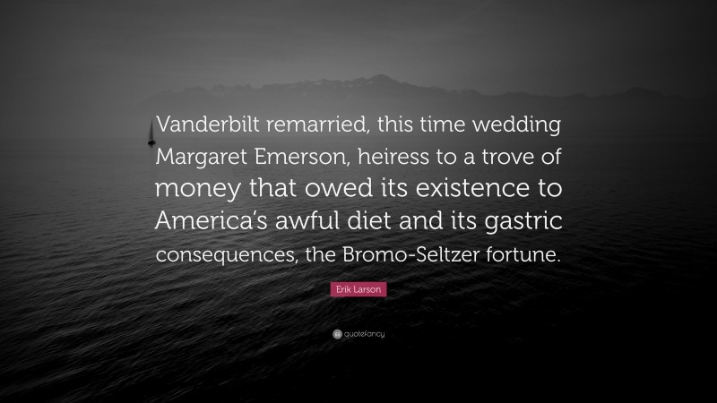 Erik Larson Quote: “Vanderbilt remarried, this time wedding Margaret Emerson, heiress to a trove of money that owed its existence to America’s awful diet and its gastric consequences, the Bromo-Seltzer fortune.”