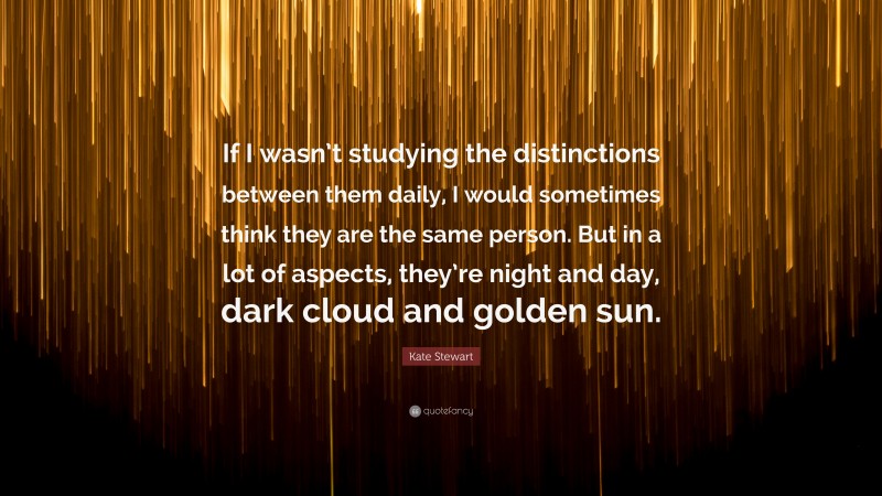 Kate Stewart Quote: “If I wasn’t studying the distinctions between them daily, I would sometimes think they are the same person. But in a lot of aspects, they’re night and day, dark cloud and golden sun.”