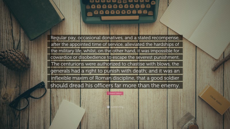 Edward Gibbon Quote: “Regular pay, occasional donatives, and a stated recompense, after the appointed time of service, alleviated the hardships of the military life, whilst, on the other hand, it was impossible for cowardice or disobedience to escape the severest punishment. The centurions were authorized to chastise with blows, the generals had a right to punish with death; and it was an inflexible maxim of Roman discipline, that a good soldier should dread his officers far more than the enemy.”