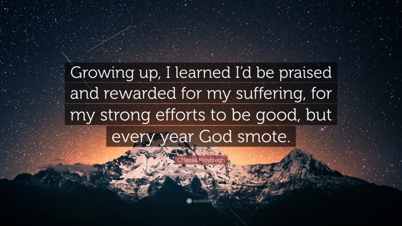 Ottessa Moshfegh Quote: “Growing up, I learned I’d be praised and rewarded for my suffering, for my strong efforts to be good, but every year God smote.”