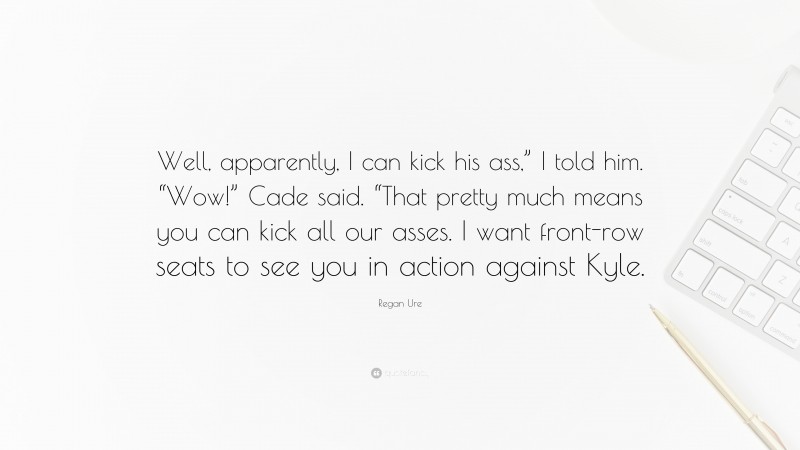 Regan Ure Quote: “Well, apparently, I can kick his ass,” I told him. “Wow!” Cade said. “That pretty much means you can kick all our asses. I want front-row seats to see you in action against Kyle.”
