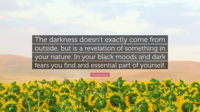 Thomas Moore Quote: “The darkness doesn’t exactly come from outside, but is a revelation of something in your nature. In your black moods and dark fears you find and essential part of yourself.”