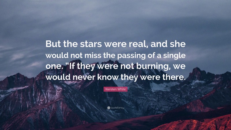 Kiersten White Quote: “But the stars were real, and she would not miss the passing of a single one. “If they were not burning, we would never know they were there.”