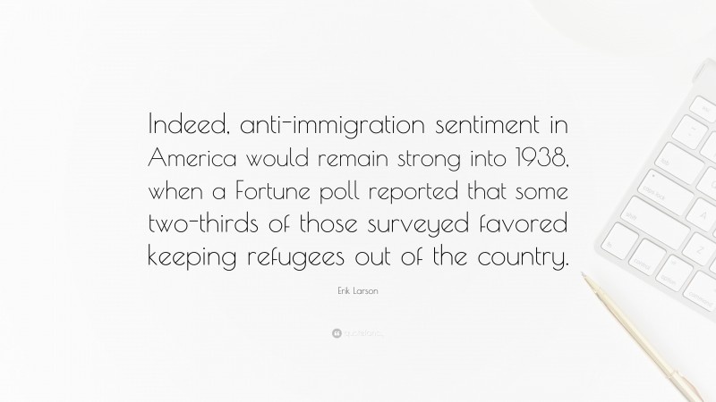 Erik Larson Quote: “Indeed, anti-immigration sentiment in America would remain strong into 1938, when a Fortune poll reported that some two-thirds of those surveyed favored keeping refugees out of the country.”