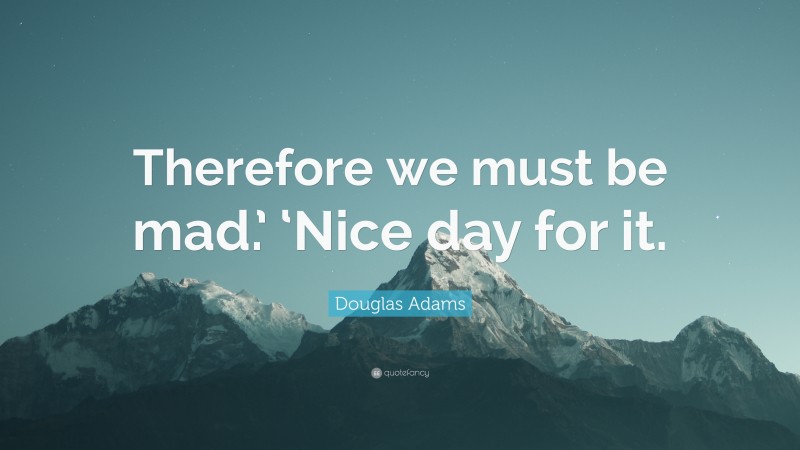 Douglas Adams Quote: “Therefore we must be mad.’ ‘Nice day for it.”