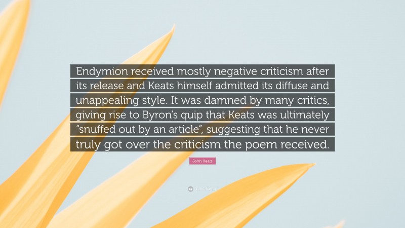 John Keats Quote: “Endymion received mostly negative criticism after its release and Keats himself admitted its diffuse and unappealing style. It was damned by many critics, giving rise to Byron’s quip that Keats was ultimately “snuffed out by an article”, suggesting that he never truly got over the criticism the poem received.”