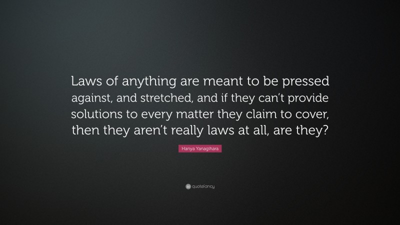 Hanya Yanagihara Quote: “Laws of anything are meant to be pressed against, and stretched, and if they can’t provide solutions to every matter they claim to cover, then they aren’t really laws at all, are they?”